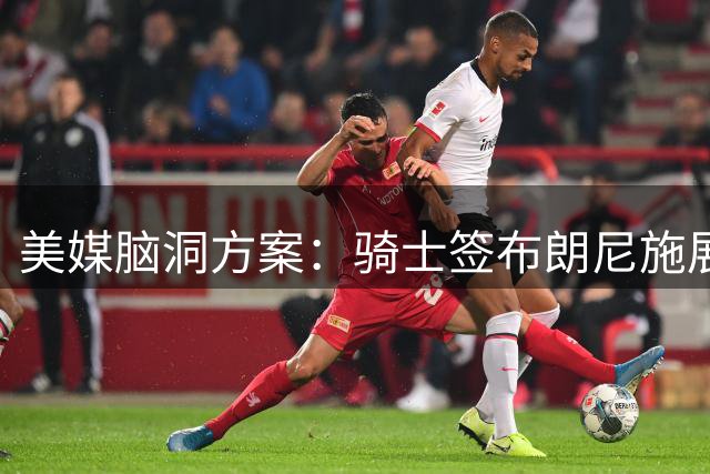 美媒脑洞方案：骑士签布朗尼施展"父子局"战术